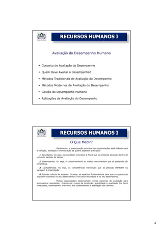RECURSOS HUMANOS I


               Avaliação do Desempenho Humano


     Conceito de Avaliação do Desempenho

     Quem Deve Avaliar o Desempenho?

     Métodos Tradicionais de Avaliação do Desempenho

     Métodos Modernos de Avaliação do Desempenho

     Gestão do Desempenho Humano

     Aplicações da Avaliação do Desempenho




                       RECURSOS HUMANOS I
                                  O Que Medir?
                    Geralmente, a preocupação principal das organizações está voltada para
a medição, avaliação e monitoração de quatro aspectos principais:

  1. Resultados. Ou seja, os resultados concretos e finais que se pretende alcançar dentro de
um certo período de tempo.

  2. Desempenho. Ou seja, o comportamento ou meios instrumentais que se pretende pôr
em prática.

  3. Competências. Ou seja, as competências individuais que as pessoas oferecem ou
agregam à organização.

   4. Fatores críticos de sucesso. Ou seja, os aspectos fundamentais para que a organização
seja bem-sucedida no seu desempenho e nos seus resultados e no seu desempenho.

                  Muitas organizações desenvolvem vários sistemas de avaliação para
acompanhar resultados financeiros, custos de produção, quantidade e qualidade dos bens
produzidos, desempenho individual dos colaboradores e satisfação dos clientes.




                                                                                                4
 
