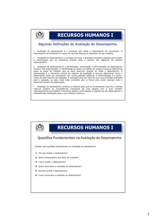 RECURSOS HUMANOS I
    Algumas Definições de Avaliação do Desempenho.

    Avaliação do desempenho é o processo que mede o desempenho do funcionário. O
desempenho do funcionário é o grau em que ele alcança os requisitos do seu trabalho.

   Avaliação do desempenho é o processo de rever a atividade produtiva passada para avaliar
a contribuição que os indivíduos fizeram para o alcance dos objetivos do sistema
administrativo.

    Avaliação do desempenho é a identificação, mensuração e administração do desempenho
humano nas organizações. A identificação se apóia na análise de cargos e procura determinar
quais as áreas de trabalho que se deve examinar quando se mede o desempenho. A
mensuração é o elemento central do sistema de avaliação e procura determinar como o
desempenho pode ser comparado com certos padrões objetivos. A administração é o ponto-
chave de todo sistema de avaliação. A avaliação deve ser mais do que uma atividade orientada
para o passado, ou seja, deve estar orientada para o futuro para poder alcançar todo o
potencial humano da organização.

    Avaliação do desempenho constitui a maneira pela qual os fornecedores internos e clientes
internos avaliam as competências individuais de uma pessoa com a qual mantêm
relacionamentos de trabalho e fornecem dados e informações a respeito de seu desempenho e
competências individuais para a sua melhoria contínua.




                        RECURSOS HUMANOS I

    Questões Fundamentais na Avaliação do Desempenho

 Existem seis questões fundamentais na avaliação do desempenho:


 1. Por que avaliar o desempenho?

 2. Qual o desempenho que deve ser avaliado?

 3. Como avaliar o desempenho?

 4. Quem deve fazer a avaliação do desempenho?

 5. Quando avaliar o desempenho?

 6. Como comunicar a avaliação do desempenho?




                                                                                                5
 