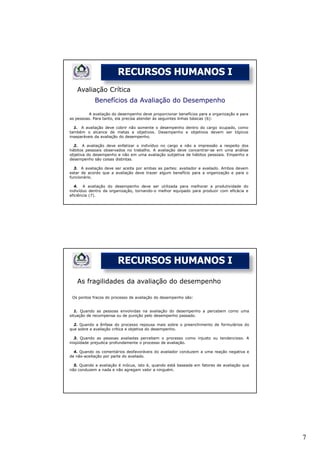 RECURSOS HUMANOS I
   Avaliação Crítica
            Benefícios da Avaliação do Desempenho

         A avaliação do desempenho deve proporcionar benefícios para a organização e para
as pessoas. Para tanto, ela precisa atender às seguintes linhas básicas (6):

  1. A avaliação deve cobrir não somente o desempenho dentro do cargo ocupado, como
também o alcance de metas e objetivos. Desempenho e objetivos devem ser tópicos
inseparáveis da avaliação do desempenho.

  2. A avaliação deve enfatizar o indivíduo no cargo e não a impressão a respeito dos
hábitos pessoais observados no trabalho. A avaliação deve concentrar-se em uma análise
objetiva do desempenho e não em uma avaliação subjetiva de hábitos pessoais. Empenho e
desempenho são coisas distintas.

  3. A avaliação deve ser aceita por ambas as partes: avaliador e avaliado. Ambos devem
estar de acordo que a avaliação deve trazer algum benefício para a organização e para o
funcionário.

  4. A avaliação do desempenho deve ser utilizada para melhorar a produtividade do
indivíduo dentro da organização, tornando-o melhor equipado para produzir com eficácia e
eficiência (7).




                        RECURSOS HUMANOS I

   As fragilidades da avaliação do desempenho

 Os pontos fracos do processo de avaliação do desempenho são:


   1. Quando as pessoas envolvidas na avaliação do desempenho a percebem como uma
situação de recompensa ou de punição pelo desempenho passado.

  2. Quando a ênfase do processo repousa mais sobre o preenchimento de formulários do
que sobre a avaliação crítica e objetiva do desempenho.

   3. Quando as pessoas avaliadas percebem o processo como injusto ou tendencioso. A
iniqüidade prejudica profundamente o processo de avaliação.

  4. Quando os comentários desfavoráveis do avaliador conduzem a uma reação negativa e
de não-aceitação por parte do avaliado.

  5. Quando a avaliação é inócua, isto é, quando está baseada em fatores de avaliação que
não conduzem a nada e não agregam valor a ninguém.




                                                                                            7
 