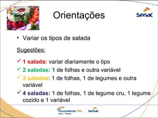 Orientações 
• Variar os tipos de salada 
Sugestões: 
1 salada: variar diariamente o tipo 
2 saladas: 1 de folhas e outra variável 
3 saladas: 1 de folhas, 1 de legumes e outra 
variável 
4 saladas: 1 de folhas, 1 de legume cru, 1 legume 
cozido e 1 variável 
 