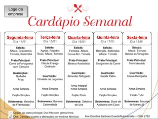 Março 
Sexta-feira 
Dia 18/01 
Quinta-feira 
Dia 17/01 
Quarta-feira 
Dia 16/01 
Terça-feira 
Dia 15/01 
Salada: 
Agrião, Repolho 
Roxo, Alface, Tomate 
Prato Principal: 
Filé de Frango 
Grelhado 
Guarnição: 
Omelete de Legumes 
Arroz Simples 
Feijão Simples 
Sobremesa: Banana 
Caramelada 
Salada: 
Fantasia, Alface, 
Couve-flor, Tomate 
Prato Principal: 
Bisteca Acebolada 
Guarnição: 
Almeirão Refogado 
Arroz Integral 
Arroz Simples 
Feijão Preto 
Sobremesa: Gelatina 
de Uva 
Salada: 
Berinjela, Beterraba, 
Alface, Tomate 
Prato Principal: 
Strogonofe de Carne 
Guarnição: 
Batata Palha 
Arroz Simples 
Feijão Simples 
Sobremesa: Doce de 
Abóbora com Coco 
Salada: 
Alface, Tomate, 
Batata ao Vinagrete 
Prato Principal: 
Pernil Assado 
Guarnição: 
Couve Refogada 
Arroz Simples 
Feijão Tutu 
Sobremesa: Mousse 
de Maracujá 
Logo da 
empresa 
Logo da 
empresa 
Salada: 
Alface, Gravatinha, 
Tomate, Beterraba 
Prato Principal: 
Carne à Portuguesa 
com Cenoura 
Guarnições: 
Quibebe 
Angu 
Arroz Simples 
Feijão Simples 
Sobremesa: Gelatina 
de Framboesa 
Opção de prato principal: Ovo frito com gema firme. 
Obs: Cardápio sujeito a alterações por motivos técnicos. 
Ana Carolina Barbosa Duarte/Nutricionista – CRN 2762 
Segunda-feira 
Dia 14/01 
 