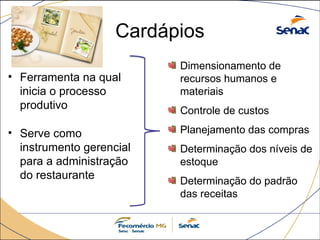 Cardápios
• Ferramenta na qual
inicia o processo
produtivo
• Serve como
instrumento gerencial
para a administração
do restaurante
Dimensionamento de
recursos humanos e
materiais
Controle de custos
Planejamento das compras
Determinação dos níveis de
estoque
Determinação do padrão
das receitas
 