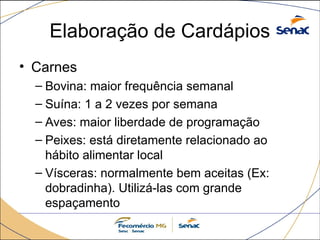 Elaboração de Cardápios
• Carnes
– Bovina: maior frequência semanal
– Suína: 1 a 2 vezes por semana
– Aves: maior liberdade de programação
– Peixes: está diretamente relacionado ao
hábito alimentar local
– Vísceras: normalmente bem aceitas (Ex:
dobradinha). Utilizá-las com grande
espaçamento
 