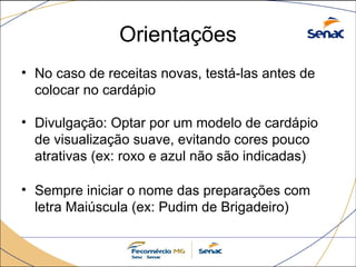 Orientações
• No caso de receitas novas, testá-las antes de
colocar no cardápio
• Divulgação: Optar por um modelo de cardápio
de visualização suave, evitando cores pouco
atrativas (ex: roxo e azul não são indicadas)
• Sempre iniciar o nome das preparações com
letra Maiúscula (ex: Pudim de Brigadeiro)
 