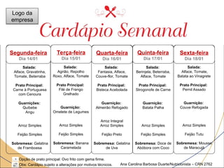 Março
Sexta-feira
Dia 18/01
Quinta-feira
Dia 17/01
Quarta-feira
Dia 16/01
Salada:
Agrião, Repolho
Roxo, Alface, Tomate
Prato Principal:
Filé de Frango
Grelhado
Guarnição:
Omelete de Legumes
Arroz Simples
Feijão Simples
Sobremesa: Banana
Caramelada
Salada:
Fantasia, Alface,
Couve-flor, Tomate
Prato Principal:
Bisteca Acebolada
Guarnição:
Almeirão Refogado
Arroz Integral
Arroz Simples
Feijão Preto
Sobremesa: Gelatina
de Uva
Salada:
Berinjela, Beterraba,
Alface, Tomate
Prato Principal:
Strogonofe de Carne
Guarnição:
Batata Palha
Arroz Simples
Feijão Simples
Sobremesa: Doce de
Abóbora com Coco
Salada:
Alface, Tomate,
Batata ao Vinagrete
Prato Principal:
Pernil Assado
Guarnição:
Couve Refogada
Arroz Simples
Feijão Tutu
Sobremesa: Mousse
de Maracujá
Opção de prato principal: Ovo frito com gema firme.
Obs: Cardápio sujeito a alterações por motivos técnicos.
Salada:
Alface, Gravatinha,
Tomate, Beterraba
Prato Principal:
Carne à Portuguesa
com Cenoura
Guarnições:
Quibebe
Angu
Arroz Simples
Feijão Simples
Sobremesa: Gelatina
de Framboesa
Terça-feira
Dia 15/01
Ana Carolina Barbosa Duarte/Nutricionista – CRN 2762
Segunda-feira
Dia 14/01
Logo da
empresa
 