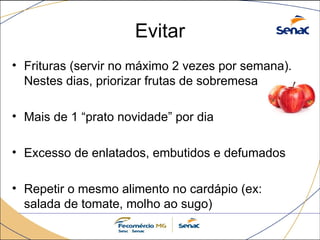 Evitar
• Frituras (servir no máximo 2 vezes por semana).
Nestes dias, priorizar frutas de sobremesa
• Mais de 1 “prato novidade” por dia
• Excesso de enlatados, embutidos e defumados
• Repetir o mesmo alimento no cardápio (ex:
salada de tomate, molho ao sugo)
 