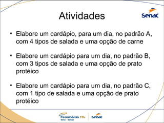 Atividades
• Elabore um cardápio, para um dia, no padrão A,
com 4 tipos de salada e uma opção de carne
• Elabore um cardápio para um dia, no padrão B,
com 3 tipos de salada e uma opção de prato
protéico
• Elabore um cardápio para um dia, no padrão C,
com 1 tipo de salada e uma opção de prato
protéico
 