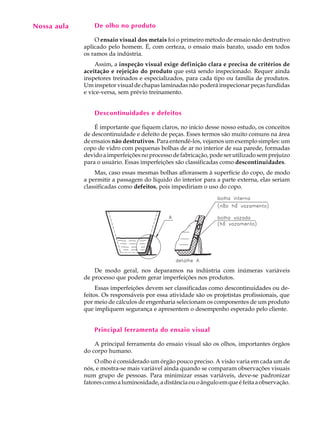 Nossa aula
  A U L A        De olho no produto


  18             O ensaio visual dos metais foi o primeiro método de ensaio não destrutivo
             aplicado pelo homem. É, com certeza, o ensaio mais barato, usado em todos
             os ramos da indústria.
                 Assim, a inspeção visual exige definição clara e precisa de critérios de
             aceitação e rejeição do produto que está sendo inspecionado. Requer ainda
             inspetores treinados e especializados, para cada tipo ou família de produtos.
             Um inspetor visual de chapas laminadas não poderá inspecionar peças fundidas
             e vice-versa, sem prévio treinamento.


                 Descontinuidades e defeitos

                 É importante que fiquem claros, no início desse nosso estudo, os conceitos
             de descontinuidade e defeito de peças. Esses termos são muito comuns na área
             de ensaios não destrutivos. Para entendê-los, vejamos um exemplo simples: um
             copo de vidro com pequenas bolhas de ar no interior de sua parede, formadas
             devido a imperfeições no processo de fabricação, pode ser utilizado sem prejuízo
             para o usuário. Essas imperfeições são classificadas como descontinuidades.
                 Mas, caso essas mesmas bolhas aflorassem à superfície do copo, de modo
             a permitir a passagem do líquido do interior para a parte externa, elas seriam
             classificadas como defeitos, pois impediriam o uso do copo.




                 De modo geral, nos deparamos na indústria com inúmeras variáveis
             de processo que podem gerar imperfeições nos produtos.
                  Essas imperfeições devem ser classificadas como descontinuidades ou de-
             feitos. Os responsáveis por essa atividade são os projetistas profissionais, que
             por meio de cálculos de engenharia selecionam os componentes de um produto
             que impliquem segurança e apresentem o desempenho esperado pelo cliente.


                 Principal ferramenta do ensaio visual

                 A principal ferramenta do ensaio visual são os olhos, importantes órgãos
             do corpo humano.
                 O olho é considerado um órgão pouco preciso. A visão varia em cada um de
             nós, e mostra-se mais variável ainda quando se comparam observações visuais
             num grupo de pessoas. Para minimizar essas variáveis, deve-se padronizar
             fatores como a luminosidade, a distância ou o ângulo em que é feita a observação.
 