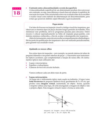 A U L A   ·   Contraste entre a descontinuidade e o resto da superfície
              A descontinuidade superficial de um determinado produto deve provocar

18            um contraste, ou seja, uma diferença visual clara em relação à superfície de
              execução do exame. Esta característica deve ser avaliada antes de se escolher
              o exame visual como método de determinação de descontinuidades, para
              evitar que possíveis defeitos sejam liberados equivocadamente.

                                            Fique atento
               Um fator de fracasso na inspeção visual é a fadiga visual dos inspetores, que
          observam os mesmos tipos de peças durante longos períodos de trabalho. Para
          minimizar esse problema, deve-se programar paradas para descanso. Outro
          recurso é colocar esporadicamente na linha de inspeção peças-padrão, com
          defeitos mínimos conhecidos, a fim de avaliar o desempenho dos inspetores.
               Além do treinamento, estes devem receber acompanhamento oftalmológico.
          Ele faz parte da qualificação dos inspetores e deve ser realizado periodicamente,
          para garantir sua acuidade visual.


              Ajudando os nossos olhos

              Em certos tipos de inspeções - por exemplo, na parede interna de tubos de
          pequeno diâmetro e em partes internas de peças -, é necessário usar instrumen-
          tos ópticos auxiliares, que complementam a função do nosso olho. Os instru-
          mentos ópticos mais utilizados são:
          ·   Lupas e microscópios;
          ·   Espelhos e tuboscópios;
          ·   Câmeras de tevê em circuito fechado.

              Vamos conhecer cada um deles mais de perto.

          ·   Lupas e microscópios
              As lupas são o instrumento óptico mais usado na indústria. A lupa é uma
              lente biconvexa de pequena distância focal, geralmente de 5 a 10 cm, que
              produz uma imagem virtual, aumentada, do objeto. Assim, quando
              o inspetor utiliza uma lupa, ele está enxergando a imagem do objeto e não
              o próprio objeto. Esta imagem virtual é maior e forma-se atrás dele.
 