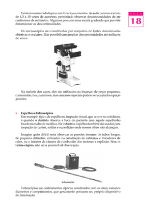 Existem no mercado lupas com diversos aumentos. As mais comuns variam         A U L A
de 1,5 a 10 vezes de aumento, permitindo observar descontinuidades de até
centésimos de milímetro. Algumas possuem uma escala graduada que permite
dimensionar as descontinuidades.                                                  18
    Os microscópios são constituídos por conjuntos de lentes denominadas
objetivas e oculares. Elas possibilitam ampliar descontinuidades até milhares
de vezes.




    Na maioria dos casos, eles são utilizados na inspeção de peças pequenas,
como molas, fios, parafusos, mas em casos especiais podem ser acoplados a peças
grandes.



·   Espelhos e tuboscópios
    Um exemplo típico de espelho na inspeção visual, que ocorre no cotidiano,
    é quando o dentista observa a boca do paciente com aquele espelhinho
    fixado numa haste metálica. Na indústria, espelhos também são usados para
    inspeção de cantos, soldas e superfícies onde nossos olhos não alcançam.

    Imagine quão difícil seria observar as paredes internas de tubos longos,
de pequeno diâmetro, utilizados na construção de caldeiras e trocadores de
calor, ou o interior da câmera de combustão dos motores a explosão. Sem os
tubos-cópios, não seria possível tal observação.




                                  tuboscópio

    Tuboscópios são instrumentos ópticos construídos com os mais variados
diâmetros e comprimentos, que geralmente possuem seu próprio dispositivo
de iluminação.
 