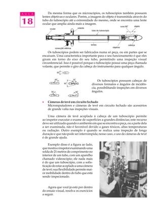 A U L A       Da mesma forma que os microscópios, os tuboscópios também possuem
          lentes objetivas e oculares. Porém, a imagem do objeto é transmitida através do

18        tubo do tuboscópio até a extremidade do mesmo, onde se encontra uma lente
          ocular que amplia ainda mais a imagem.




              Os tuboscópios podem ser fabricados numa só peça, ou em partes que se
          encaixam. Uma característica importante para o seu funcionamento é que eles
          giram em torno do eixo do seu tubo, permitindo uma inspeção visual
          circunferencial. Isso é possível porque o tuboscópio possui uma peça chamada
          volante, que permite o giro da cabeça do instrumento para qualquer ângulo.



                                                     Os tuboscópios possuem cabeças de
                                                diversos formatos e ângulos de incidên-
                                                cia, possibilitando inspeções em diversos
                                                ângulos.


          ·   Câmeras de tevê em circuito fechado
              Micromputadores e câmeras de tevê em circuito fechado são acessórios
              de grande valia nas inspeções visuais.

              Uma câmera de tevê acoplada à cabeça de um tuboscópio permite
          ao inspetor executar o exame de superfícies a grandes distâncias; este recurso
          deve ser utilizado quando o ambiente em que se encontra a peça, ou a parte dela
          a ser examinada, não é favorável devido a gases tóxicos, altas temperaturas
          ou radiação. Outro exemplo é quando se realiza uma inspeção de longa
          duração e que não pode ser interrompida; nesse caso, o uso de câmeras de tevê
          é de grande ajuda.

               Exemplo disso é a figura ao lado,
          que mostra o inspetor examinando uma
          solda de 21 metros de comprimento no
          interior de um tubo, com um aparelho
          chamado videoscópio; ele nada mais
          é do que um tuboscópio, com a sofis-
          ticação de estar acoplado a uma câmera
          de tevê; sua flexibilidade permite mai-
          or mobilidade dentro do tubo que está
          sendo inspecionado.


              Agora que você já está por dentro
          do ensaio visual, resolva os exercícios
          a seguir.
 