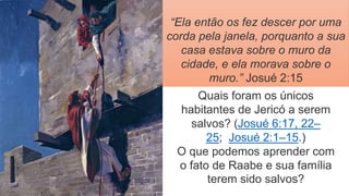 “Ela então os fez descer por uma
corda pela janela, porquanto a sua
casa estava sobre o muro da
cidade, e ela morava sobre o
muro.” Josué 2:15
Quais foram os únicos
habitantes de Jericó a serem
salvos? (Josué 6:17, 22–
25; Josué 2:1–15.)
O que podemos aprender com
o fato de Raabe e sua família
terem sido salvos?
 