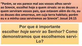 “Porém, se vos parece mal aos vossos olhos servir
ao SENHOR, escolhei hoje a quem sirvais: se os deuses a
quem serviram vossos pais, que estavam além do rio, ou
os deuses dos amorreus, em cuja terra habitais; porém
eu e a minha casa serviremos ao SENHOR”. Josué 24:15
Por que é importante
escolher hoje servir ao Senhor? Como
demonstramos que escolhemos servi-
Lo?
 