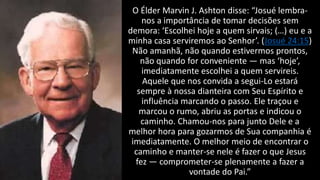 O Élder Marvin J. Ashton disse: “Josué lembra-
nos a importância de tomar decisões sem
demora: ‘Escolhei hoje a quem sirvais; (…) eu e a
minha casa serviremos ao Senhor’. (Josué 24:15)
Não amanhã, não quando estivermos prontos,
não quando for conveniente — mas ‘hoje’,
imediatamente escolhei a quem servireis.
Aquele que nos convida a segui-Lo estará
sempre à nossa dianteira com Seu Espírito e
influência marcando o passo. Ele traçou e
marcou o rumo, abriu as portas e indicou o
caminho. Chamou-nos para junto Dele e a
melhor hora para gozarmos de Sua companhia é
imediatamente. O melhor meio de encontrar o
caminho e manter-se nele é fazer o que Jesus
fez — comprometer-se plenamente a fazer a
vontade do Pai.”
 