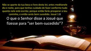 Não se aparte da tua boca o livro desta lei; antes meditanele
dia e noite, para que tenhas cuidado de fazer conforme tudo
quanto nele está escrito; porque então farás prosperar o teu
caminho, e então serás bem sucedido. Josué 1:8
Não se aparte da tua boca o livro desta lei; antes meditanele
dia e noite, para que tenhas cuidado de fazer conforme tudo
quanto nele está escrito; porque então farás prosperar o teu
caminho, e então serás bem sucedido. Josué 1:8
O que o Senhor disse a Josué que
fizesse para “ser bem-sucedido”?
 
