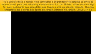 “E o SENHOR disse a Josué: Hoje começarei a engrandecer-te perante os olhos de
todo o Israel, para que saibam que assim como fui com Moisés, assim serei contigo.
Tu, pois, ordenarás aos sacerdotes que levam a arca da aliança, dizendo: Quando
chegardes até a borda das águas do Jordão, parareis no Jordão.” Josué 3:7 e 8
 