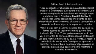 O Élder Boyd K. Packer afirmou:
“Logo depois de ser chamado como Autoridade Geral,
procurei o Élder Harold B. Lee para me aconselhar. Ele
ouviu o meu problema atenciosamente e sugeriu que
eu falasse com o Presidente David O. McKay. O
Presidente McKay aconselhou-me quanto ao que
deveria fazer. Eu estava muito disposto a ser obediente
mas não via forma alguma de seguir seu conselho.
Voltei a falar com o Élder Lee e disse-lhe que não via
forma alguma de seguir o caminho que me fora
indicado. Ele disse: ‘O seu problema é que você quer
ver o fim antes do começo’. Respondi que gostaria de
ver pelo menos uma etapa ou duas à frente. Aí recebi a
maior lição da minha vida: ‘Você precisa aprender a
caminhar na penumbra e depois dar alguns passos na
escuridão; então a luz aparecerá e lhe mostrará o
caminho a sua frente’.”
 