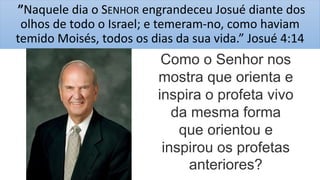 ”Naquele dia o SENHOR engrandeceu Josué diante dos
olhos de todo o Israel; e temeram-no, como haviam
temido Moisés, todos os dias da sua vida.” Josué 4:14
Como o Senhor nos
mostra que orienta e
inspira o profeta vivo
da mesma forma
que orientou e
inspirou os profetas
anteriores?
 