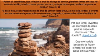 “Porém os sacerdotes, que levavam a arca da aliança do SENHOR, pararam firmes em seco no
meio do Jordão; e todo o Israel passou em seco, até que todo o povo acabou de passar o
Jordão.” Josué 3: 17
”E disse-lhes Josué: Passai diante da arca do SENHOR vosso Deus, ao meio do Jordão; e levante
cada um de vós uma pedra sobre o seu ombro, segundo o número das tribos dos filhos de
Israel” Josué 4:5
Por que Israel levantou
um memorial de doze
pedras depois de
atravessar o Rio
Jordão? Josué 4:1–9.
Que memoriais
pessoais os fazem
lembrar do poder de
Deus em sua vida?
 
