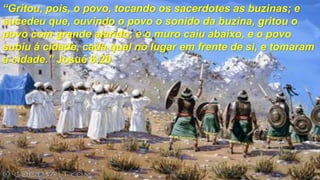 “Gritou, pois, o povo, tocando os sacerdotes as buzinas; e
sucedeu que, ouvindo o povo o sonido da buzina, gritou o
povo com grande alarido; e o muro caiu abaixo, e o povo
subiu à cidade, cada qual no lugar em frente de si, e tomaram
a cidade.” Josué 6:20
 