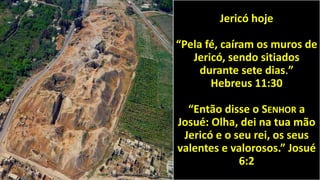 Jericó hoje
“Pela fé, caíram os muros de
Jericó, sendo sitiados
durante sete dias.”
Hebreus 11:30
“Então disse o SENHOR a
Josué: Olha, dei na tua mão
Jericó e o seu rei, os seus
valentes e valorosos.” Josué
6:2
 
