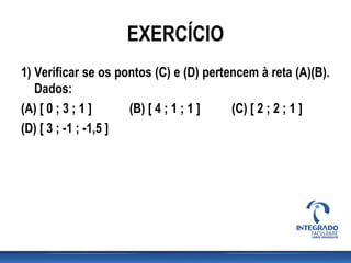 EXERCÍCIO
1) Verificar se os pontos (C) e (D) pertencem à reta (A)(B).
Dados:
(A) [ 0 ; 3 ; 1 ] (B) [ 4 ; 1 ; 1 ] (C) [ 2 ; 2 ; 1 ]
(D) [ 3 ; -1 ; -1,5 ]
 
