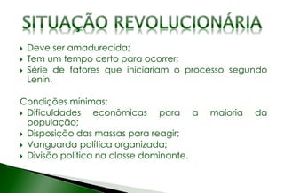 Deve ser amadurecida;
 Tem um tempo certo para ocorrer;
 Série de fatores que iniciariam o processo segundo
Lenin.
Condições mínimas:
 Dificuldades econômicas para a maioria da
população;
 Disposição das massas para reagir;
 Vanguarda política organizada;
 Divisão política na classe dominante.
 