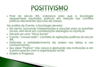  Final do século XIX, cobrança para que a Sociologia
apresentasse resultados práticos em relação aos conflitos
políticos decorrentes das lutas de classes.
Na análise de Comte, a Sociologia deveria:
 Ser Isenta, buscando interpretações e soluções para as questões
sociais, sem levar em consideração ideologias ou injustiças.
 Deveria ser uma “Física Social”
 Comte: “conservador”, contrário às agitações políticas do século
XIX.
 Defendia o restabelecimento da ordem nas ideias e nos
conhecimentos.
 Seu ideal “Positivo” não visava a destruição das instituições e sim
a preocupação com a organização social.
 Ordem e Progresso
 