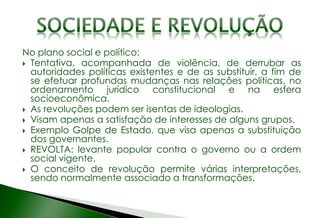 No plano social e político:
 Tentativa, acompanhada de violência, de derrubar as
autoridades políticas existentes e de as substituir, a fim de
se efetuar profundas mudanças nas relações políticas, no
ordenamento jurídico constitucional e na esfera
socioeconômica.
 As revoluções podem ser isentas de ideologias.
 Visam apenas a satisfação de interesses de alguns grupos.
 Exemplo Golpe de Estado, que visa apenas a substituição
dos governantes.
 REVOLTA: levante popular contra o governo ou a ordem
social vigente.
 O conceito de revolução permite várias interpretações,
sendo normalmente associado a transformações.
 
