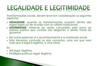Transformações sociais, devem levar em consideração os seguintes
aspectos:
 LEGALIDADE: quando as transformações ocorrem dentro das
regras legais ou de acordo com os valores tradicionais.
 LEGITIMIDADE: refere-se ao apoio concedido pelo povo ao
sistema político que confere aos dirigentes o direito moral de
governar.
 Em outras palavras: é o reconhecimento e a aceitação social.
 Não devemos confundir os dois conceitos, uma vez que nem
tudo que é legal é legítimo, e vice-versa.
Ex:
 AI5 legal, ilegítimo.
 Privilégios políticos: legal, ilegítimo
 