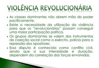  As classes dominantes não abrem mão do poder
pacificamente.
 Existe a necessidade da utilização da violência
para que os “revolucionários” possam conseguir
uma maior participação política.
 Os grupos dominantes se valem dos instrumentos
de coerção social como o exército, polícia para a
repressão dos opositores.
 Essa disputa é conhecida como conflito civil,
sendo que a sua intensidade e duração,
dependem da correlação das forças envolvidas.
 