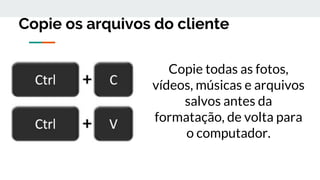 Copie os arquivos do cliente
Copie todas as fotos,
vídeos, músicas e arquivos
salvos antes da
formatação, de volta para
o computador.
 