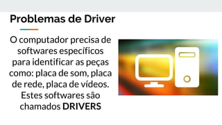 Problemas de Driver
O computador precisa de
softwares específicos
para identificar as peças
como: placa de som, placa
de rede, placa de vídeos.
Estes softwares são
chamados DRIVERS
 