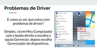 Problemas de Driver
E como eu sei, que estou com
problemas de driver?
Simples, vá em Meu Computador
com o botão direito e escolha a
opção Gerenciar, depois escolha
Gerenciador de dispositivos.
 