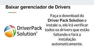Baixar gerenciador de Drivers
Faça o download do
Driver Pack Solution e
instale-o, ele irá verificar
todos os drivers que estão
faltando e fará a
instalação
automaticamente.
 