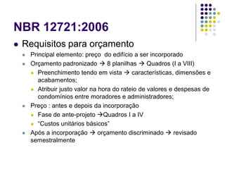 NBR 12721:2006
 Requisitos para orçamento
 Principal elemento: preço do edifício a ser incorporado
 Orçamento padronizado  8 planilhas  Quadros (I a VIII)
 Preenchimento tendo em vista  características, dimensões e
acabamentos;
 Atribuir justo valor na hora do rateio de valores e despesas de
condomínios entre moradores e administradores;
 Preço : antes e depois da incorporação
 Fase de ante-projeto Quadros I a IV
 “Custos unitários básicos”
 Após a incorporação  orçamento discriminado  revisado
semestralmente
 
