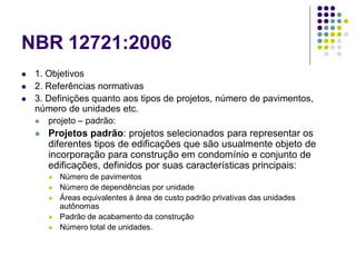 NBR 12721:2006
 1. Objetivos
 2. Referências normativas
 3. Definições quanto aos tipos de projetos, número de pavimentos,
número de unidades etc.
 projeto – padrão:
 Projetos padrão: projetos selecionados para representar os
diferentes tipos de edificações que são usualmente objeto de
incorporação para construção em condomínio e conjunto de
edificações, definidos por suas características principais:
 Número de pavimentos
 Número de dependências por unidade
 Áreas equivalentes à área de custo padrão privativas das unidades
autônomas
 Padrão de acabamento da construção
 Número total de unidades.
 