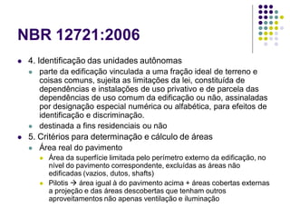 NBR 12721:2006
 4. Identificação das unidades autônomas
 parte da edificação vinculada a uma fração ideal de terreno e
coisas comuns, sujeita as limitações da lei, constituída de
dependências e instalações de uso privativo e de parcela das
dependências de uso comum da edificação ou não, assinaladas
por designação especial numérica ou alfabética, para efeitos de
identificação e discriminação.
 destinada a fins residenciais ou não
 5. Critérios para determinação e cálculo de áreas
 Área real do pavimento
 Área da superfície limitada pelo perímetro externo da edificação, no
nível do pavimento correspondente, excluídas as áreas não
edificadas (vazios, dutos, shafts)
 Pilotis  área igual à do pavimento acima + áreas cobertas externas
a projeção e das áreas descobertas que tenham outros
aproveitamentos não apenas ventilação e iluminação
 