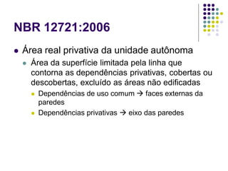 NBR 12721:2006
 Área real privativa da unidade autônoma
 Área da superfície limitada pela linha que
contorna as dependências privativas, cobertas ou
descobertas, excluído as áreas não edificadas
 Dependências de uso comum  faces externas da
paredes
 Dependências privativas  eixo das paredes
 