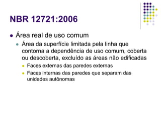 NBR 12721:2006
 Área real de uso comum
 Área da superfície limitada pela linha que
contorna a dependência de uso comum, coberta
ou descoberta, excluído as áreas não edificadas
 Faces externas das paredes externas
 Faces internas das paredes que separam das
unidades autônomas
 