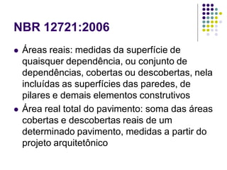 NBR 12721:2006
 Áreas reais: medidas da superfície de
quaisquer dependência, ou conjunto de
dependências, cobertas ou descobertas, nela
incluídas as superfícies das paredes, de
pilares e demais elementos construtivos
 Área real total do pavimento: soma das áreas
cobertas e descobertas reais de um
determinado pavimento, medidas a partir do
projeto arquitetônico
 