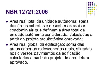 NBR 12721:2006
 Área real total da unidade autônoma: soma
das áreas cobertas e descobertas reais e
condominiais que definem a área total da
unidade autônoma considerada, calculadas a
partir do projeto arquitetônico aprovado;
 Área real global da edificação: soma das
áreas cobertas e descobertas reais, situadas
nos diversos pavimentos da edificação,
calculadas a partir do projeto de arquitetura
aprovado.
 