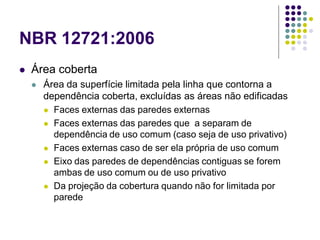 NBR 12721:2006
 Área coberta
 Área da superfície limitada pela linha que contorna a
dependência coberta, excluídas as áreas não edificadas
 Faces externas das paredes externas
 Faces externas das paredes que a separam de
dependência de uso comum (caso seja de uso privativo)
 Faces externas caso de ser ela própria de uso comum
 Eixo das paredes de dependências contiguas se forem
ambas de uso comum ou de uso privativo
 Da projeção da cobertura quando não for limitada por
parede
 