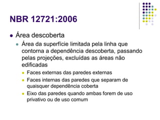 NBR 12721:2006
 Área descoberta
 Área da superfície limitada pela linha que
contorna a dependência descoberta, passando
pelas projeções, excluídas as áreas não
edificadas
 Faces externas das paredes externas
 Faces internas das paredes que separam de
quaisquer dependência coberta
 Eixo das paredes quando ambas forem de uso
privativo ou de uso comum
 