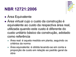 NBR 12721:2006
 Área Equivalente
 Área virtual cujo o custo da construção é
equivalente ao custo da respectiva área real,
utilizada quando este custo é diferente do
custo unitário básico da construção, adotado
como referência
 Área real: é aquela medida em planta, seguindo os
critérios da norma
 Área equivalente: é obtida levando-se em conta a
proporção de custo em relação ao padrão geral da
obra
 