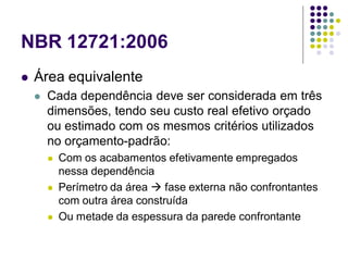 NBR 12721:2006
 Área equivalente
 Cada dependência deve ser considerada em três
dimensões, tendo seu custo real efetivo orçado
ou estimado com os mesmos critérios utilizados
no orçamento-padrão:
 Com os acabamentos efetivamente empregados
nessa dependência
 Perímetro da área  fase externa não confrontantes
com outra área construída
 Ou metade da espessura da parede confrontante
 