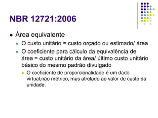 NBR 12721:2006
 Área equivalente
 O custo unitário = custo orçado ou estimado/ área
 O coeficiente para cálculo da equivalência de
área = custo unitário da área/ último custo unitário
básico do mesmo padrão divulgado
 O coeficiente de proporcionalidade é um dado
virtual,não métrico, mas atrelado ao valor de custo da
unidade.
 