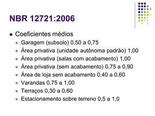 NBR 12721:2006
 Coeficientes médios
 Garagem (subsolo) 0,50 a 0,75
 Área privativa (unidade autônoma padrão) 1,00
 Área privativa (salas com acabamento) 1,00
 Área privativa (sem acabamento) 0,75 a 0,90
 Área de loja sem acabamento 0,40 a 0,60
 Varandas 0,75 a 1,00
 Terraços 0,30 a 0,60
 Estacionamento sobre terreno 0,5 a 1,0
 