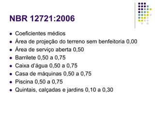 NBR 12721:2006
 Coeficientes médios
 Área de projeção do terreno sem benfeitoria 0,00
 Área de serviço aberta 0,50
 Barrilete 0,50 a 0,75
 Caixa d’água 0,50 a 0,75
 Casa de máquinas 0,50 a 0,75
 Piscina 0,50 a 0,75
 Quintais, calçadas e jardins 0,10 a 0,30
 