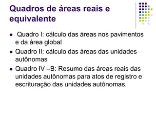 Quadros de áreas reais e
equivalente
 Quadro I: cálculo das áreas nos pavimentos
e da área global
 Quadro II: cálculo das áreas das unidades
autônomas
 Quadro IV –B: Resumo das áreas reais das
unidades autônomas para atos de registro e
escrituração das unidades autônomas.
 